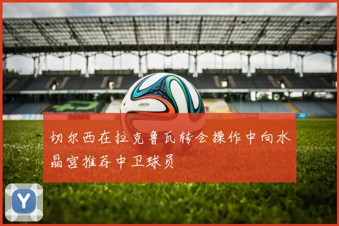切尔西在拉克鲁瓦转会操作中向水晶宫推荐中卫球员
