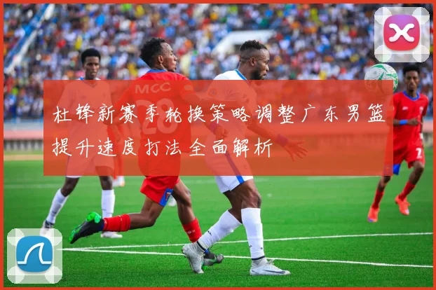 杜锋新赛季轮换策略调整广东男篮提升速度打法全面解析