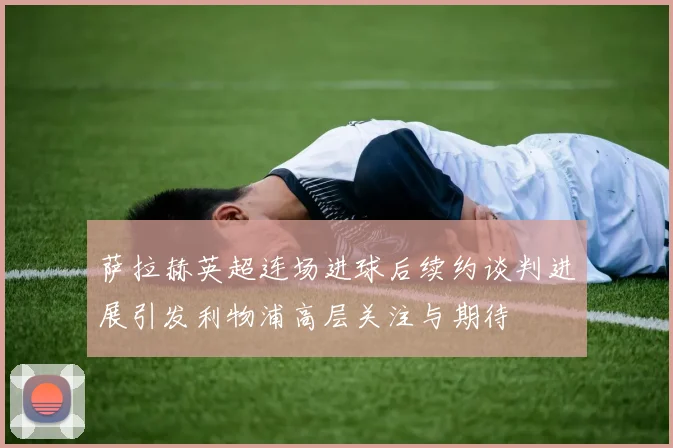 萨拉赫英超连场进球后续约谈判进展引发利物浦高层关注与期待