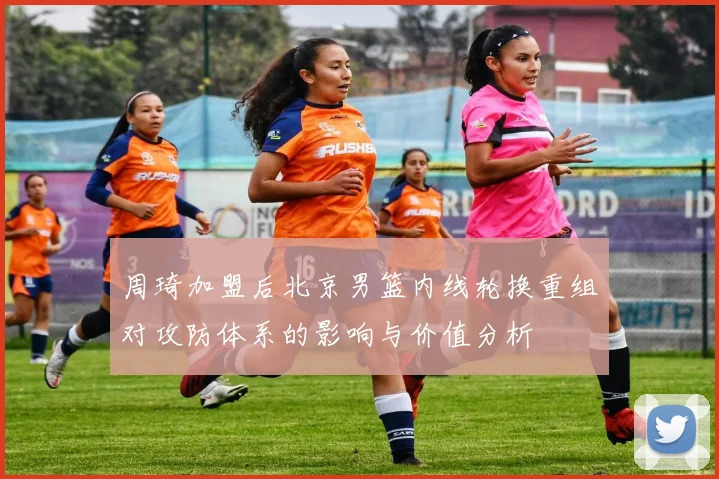 周琦加盟后北京男篮内线轮换重组对攻防体系的影响与价值分析