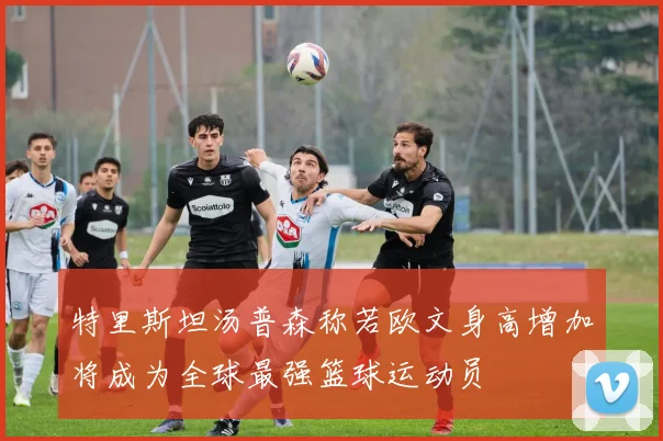 特里斯坦汤普森称若欧文身高增加将成为全球最强篮球运动员