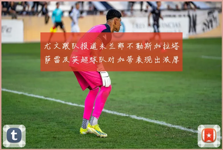尤文跟队报道米兰那不勒斯加拉塔萨雷及英超球队对加蒂表现出浓厚兴趣