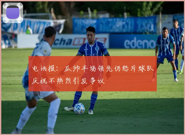 电讯报：瓜帅半场领先仍怒斥球队庆祝不热烈引发争议