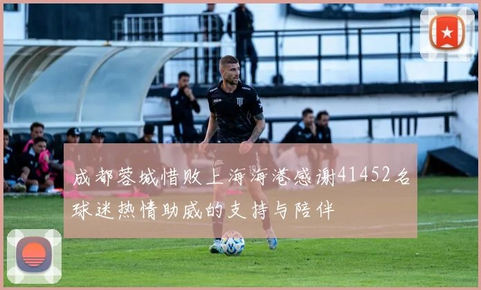 成都蓉城惜败上海海港感谢41452名球迷热情助威的支持与陪伴