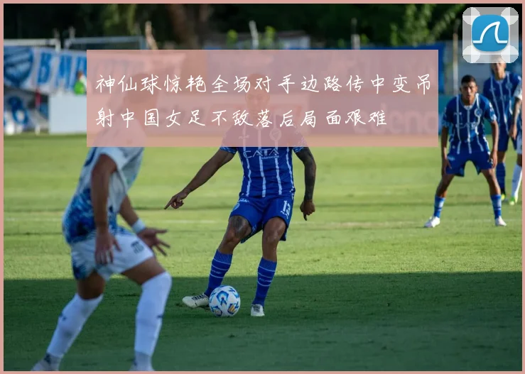 神仙球惊艳全场对手边路传中变吊射中国女足不敌落后局面艰难