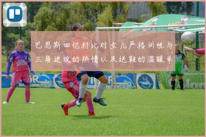 巴恩斯回忆科比对女儿严格训练与三角进攻的热情以及送鞋的温暖举动