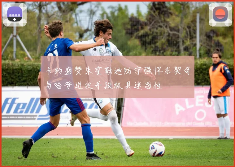 卡约盛赞朱霍勒迪防守强悍东契奇与哈登进攻手段极具迷惑性
