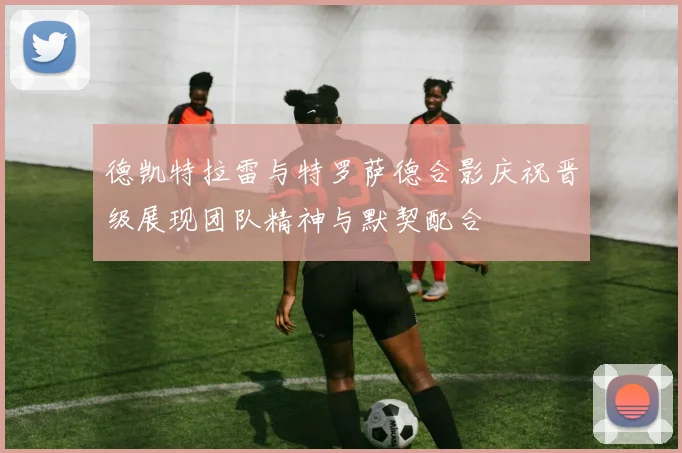 德凯特拉雷与特罗萨德合影庆祝晋级展现团队精神与默契配合
