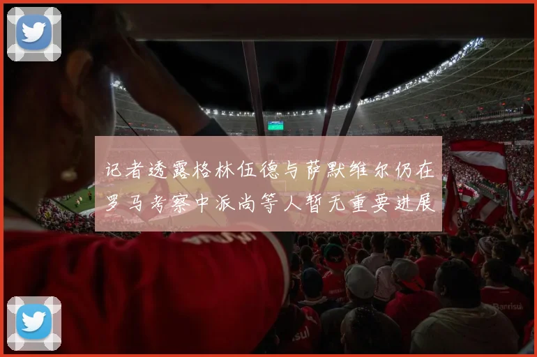 记者透露格林伍德与萨默维尔仍在罗马考察中派尚等人暂无重要进展消息