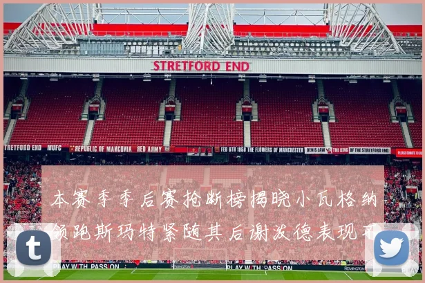 本赛季季后赛抢断榜揭晓小瓦格纳领跑斯玛特紧随其后谢泼德表现不俗