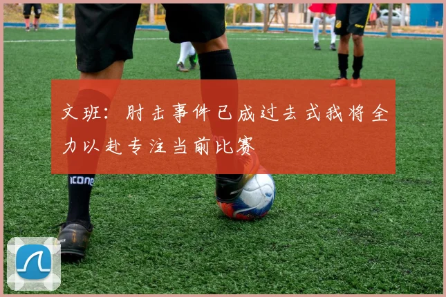 文班：肘击事件已成过去式我将全力以赴专注当前比赛