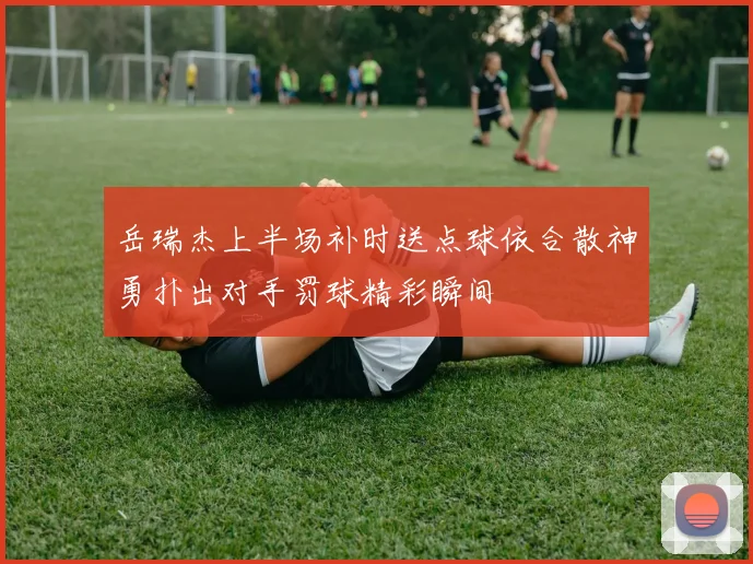 岳瑞杰上半场补时送点球依合散神勇扑出对手罚球精彩瞬间