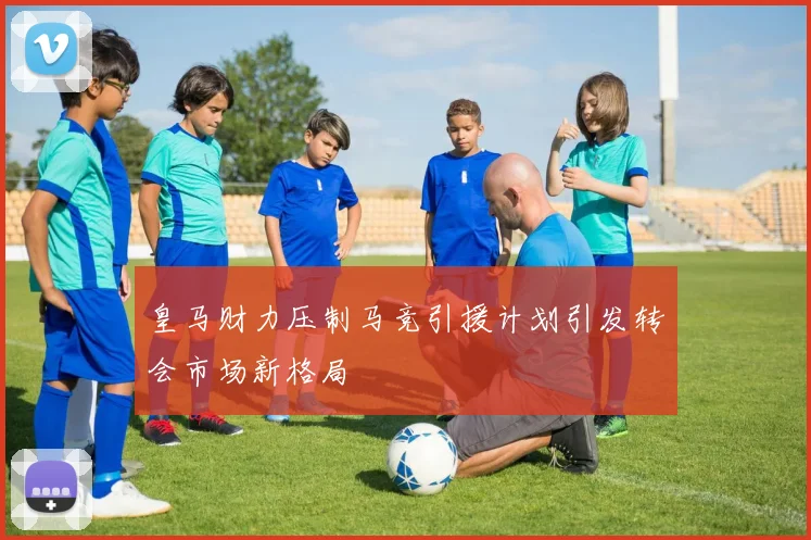 皇马财力压制马竞引援计划引发转会市场新格局