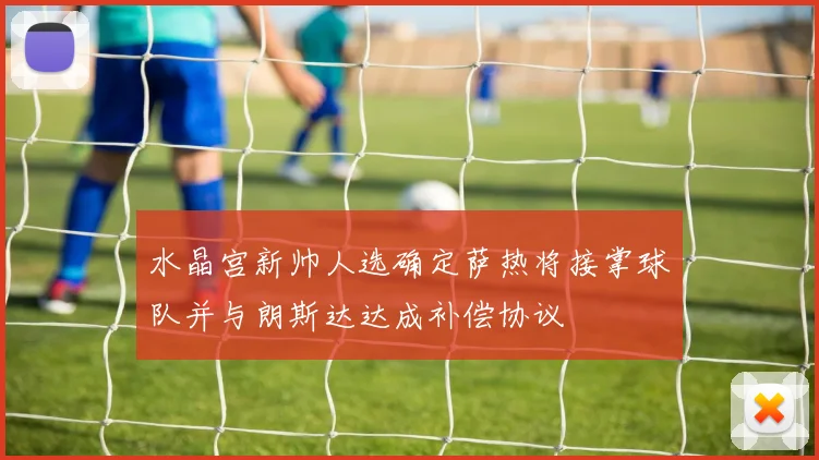 水晶宫新帅人选确定萨热将接掌球队并与朗斯达达成补偿协议