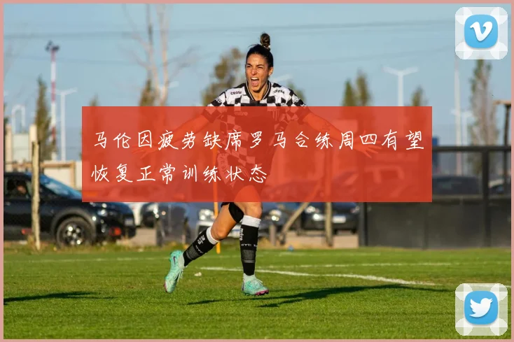 马伦因疲劳缺席罗马合练周四有望恢复正常训练状态