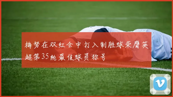 梅努在双红会中打入制胜球荣膺英超第35轮最佳球员称号