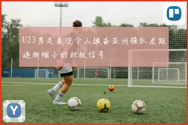 U23男足表现令人振奋亚洲强队差距逐渐缩小的积极信号