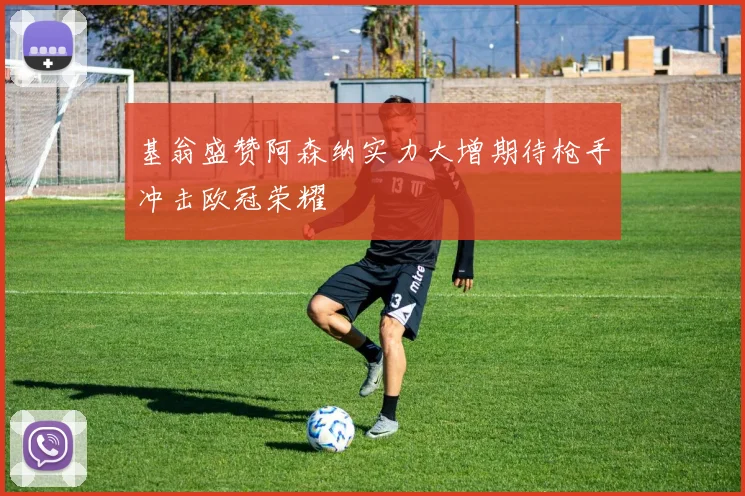 基翁盛赞阿森纳实力大增期待枪手冲击欧冠荣耀