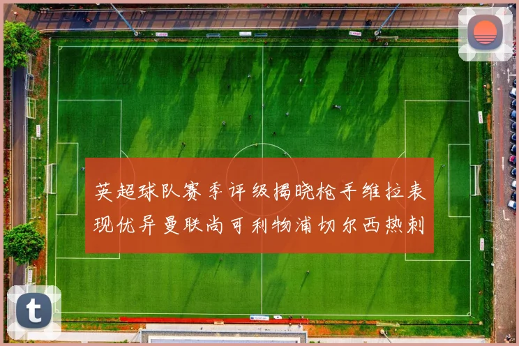 英超球队赛季评级揭晓枪手维拉表现优异曼联尚可利物浦切尔西热刺需努力