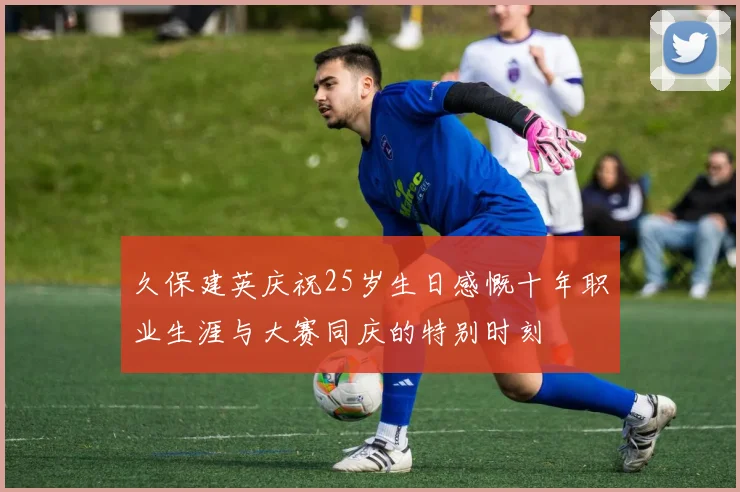 久保建英庆祝25岁生日感慨十年职业生涯与大赛同庆的特别时刻