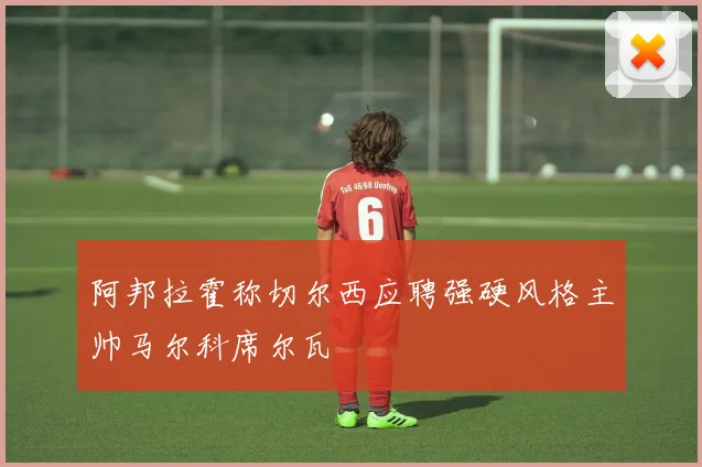 阿邦拉霍称切尔西应聘强硬风格主帅马尔科席尔瓦