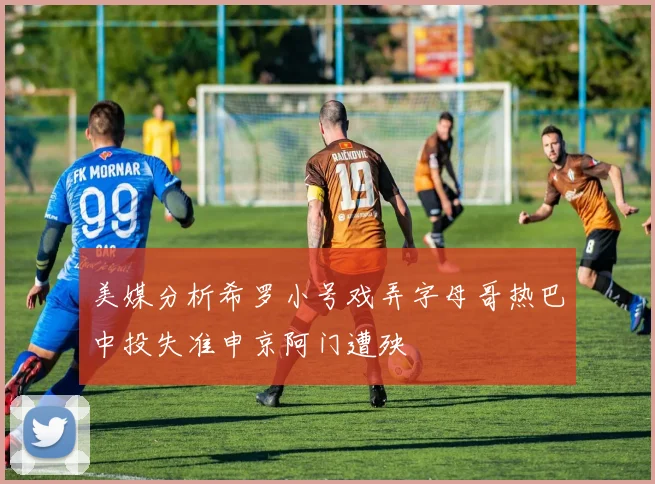 美媒分析希罗小号戏弄字母哥热巴中投失准申京阿门遭殃