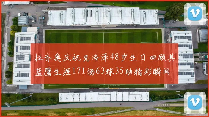 拉齐奥庆祝克洛泽48岁生日回顾其蓝鹰生涯171场63球35助精彩瞬间