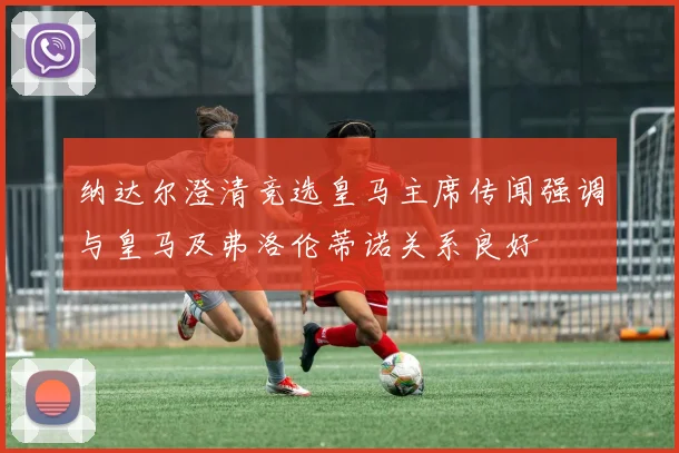 纳达尔澄清竞选皇马主席传闻强调与皇马及弗洛伦蒂诺关系良好